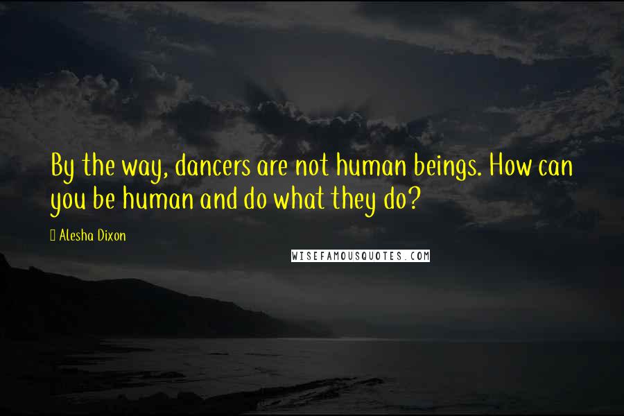 Alesha Dixon Quotes: By the way, dancers are not human beings. How can you be human and do what they do?