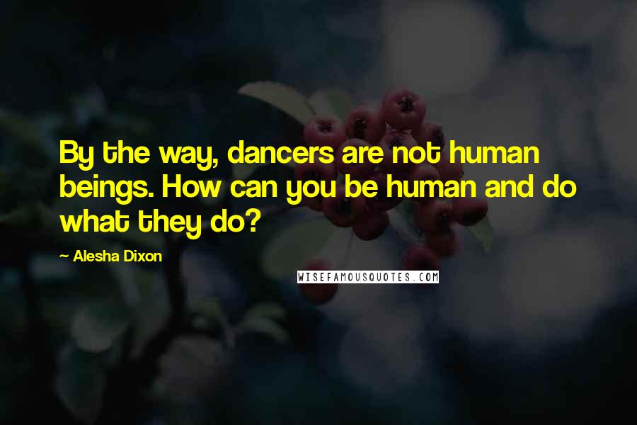 Alesha Dixon Quotes: By the way, dancers are not human beings. How can you be human and do what they do?