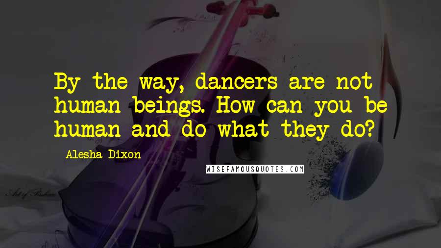 Alesha Dixon Quotes: By the way, dancers are not human beings. How can you be human and do what they do?