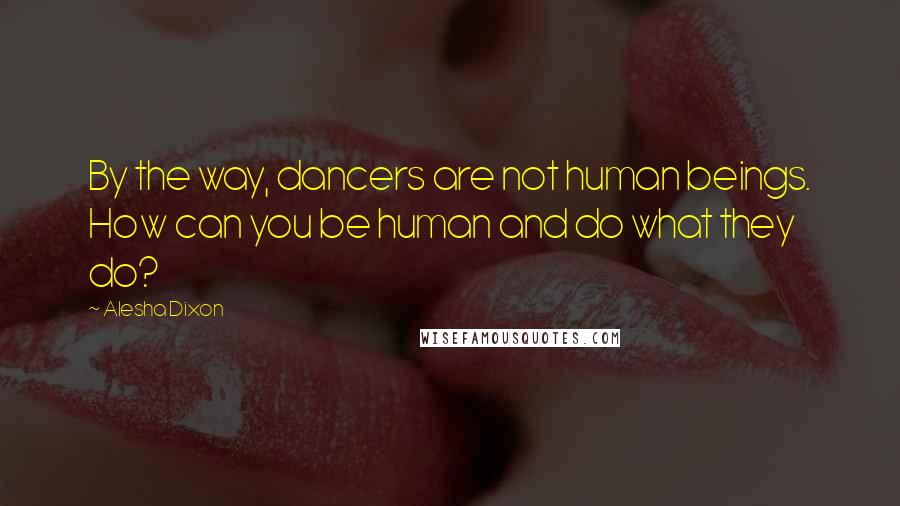 Alesha Dixon Quotes: By the way, dancers are not human beings. How can you be human and do what they do?