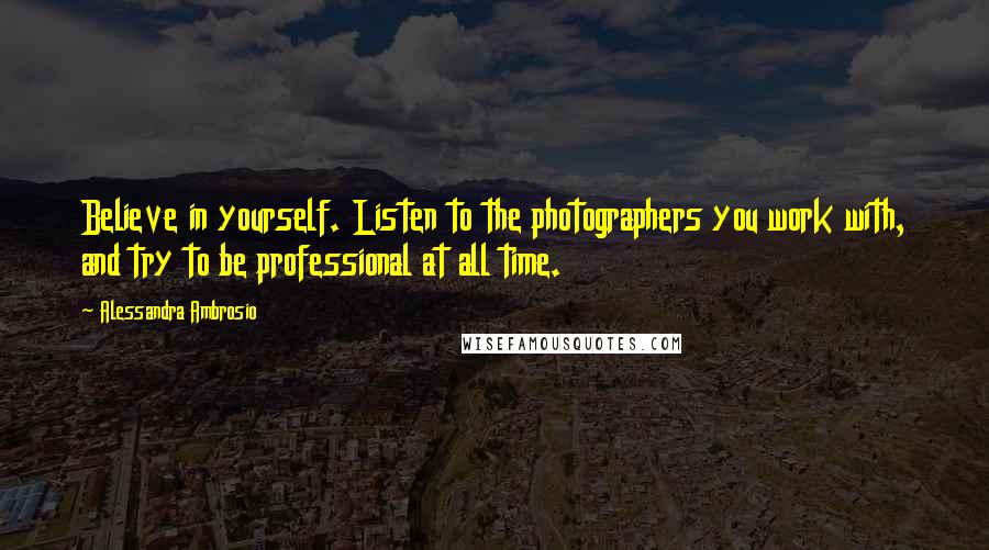 Alessandra Ambrosio Quotes: Believe in yourself. Listen to the photographers you work with, and try to be professional at all time.