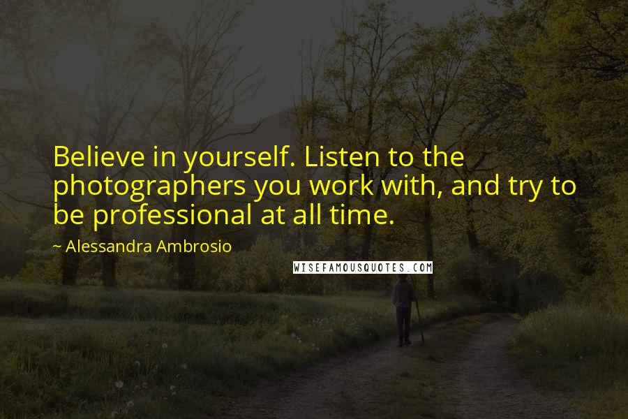 Alessandra Ambrosio Quotes: Believe in yourself. Listen to the photographers you work with, and try to be professional at all time.