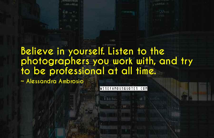 Alessandra Ambrosio Quotes: Believe in yourself. Listen to the photographers you work with, and try to be professional at all time.