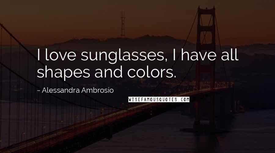 Alessandra Ambrosio Quotes: I love sunglasses, I have all shapes and colors.