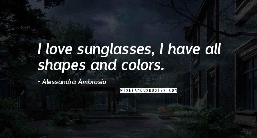 Alessandra Ambrosio Quotes: I love sunglasses, I have all shapes and colors.