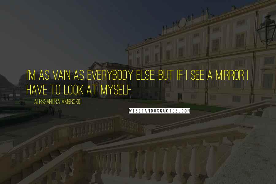 Alessandra Ambrosio Quotes: I'm as vain as everybody else, but if I see a mirror I have to look at myself.