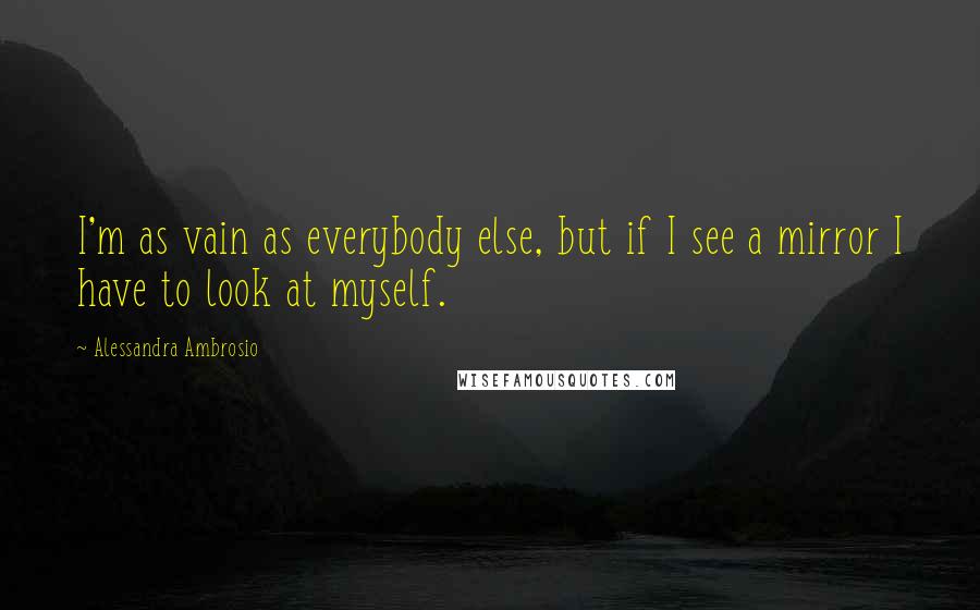 Alessandra Ambrosio Quotes: I'm as vain as everybody else, but if I see a mirror I have to look at myself.