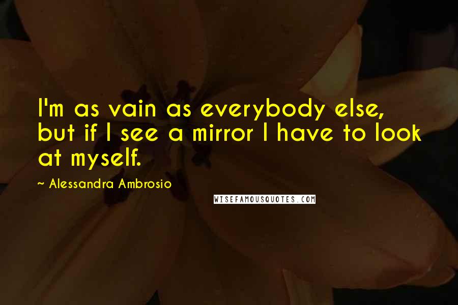 Alessandra Ambrosio Quotes: I'm as vain as everybody else, but if I see a mirror I have to look at myself.