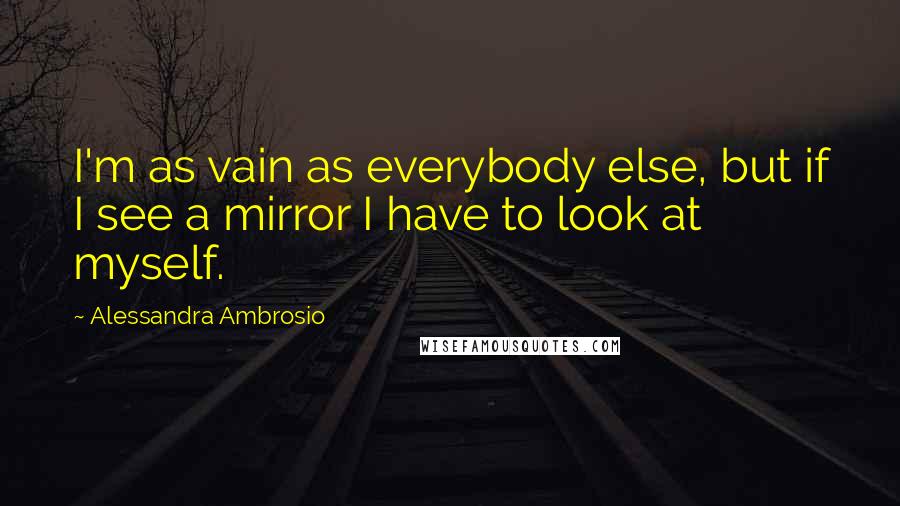 Alessandra Ambrosio Quotes: I'm as vain as everybody else, but if I see a mirror I have to look at myself.