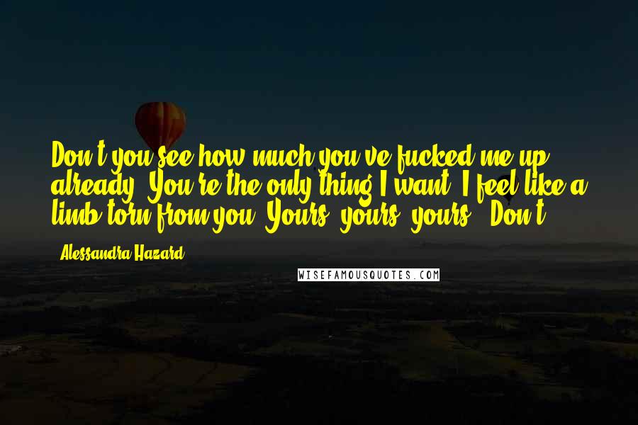 Alessandra Hazard Quotes: Don't you see how much you've fucked me up already? You're the only thing I want. I feel like a limb torn from you. Yours, yours, yours. "Don't