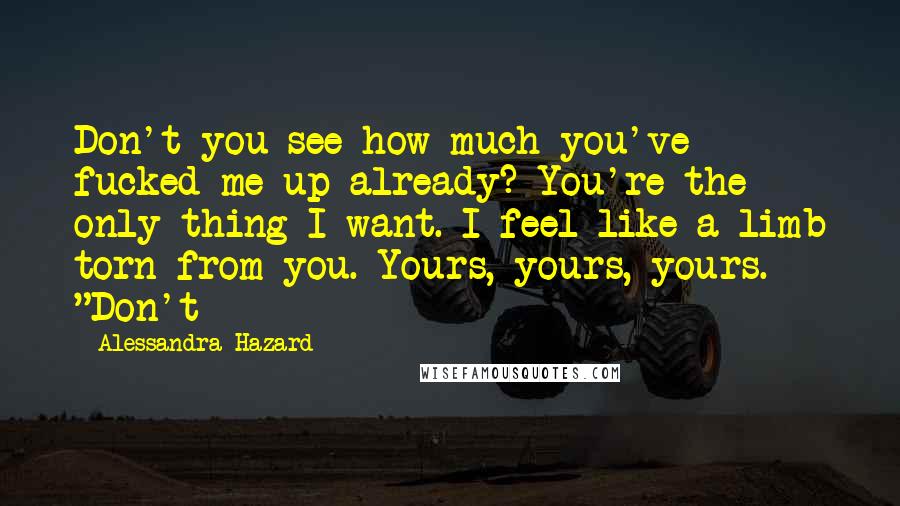 Alessandra Hazard Quotes: Don't you see how much you've fucked me up already? You're the only thing I want. I feel like a limb torn from you. Yours, yours, yours. "Don't