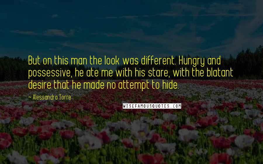 Alessandra Torre Quotes: But on this man the look was different. Hungry and possessive, he ate me with his stare, with the blatant desire that he made no attempt to hide.