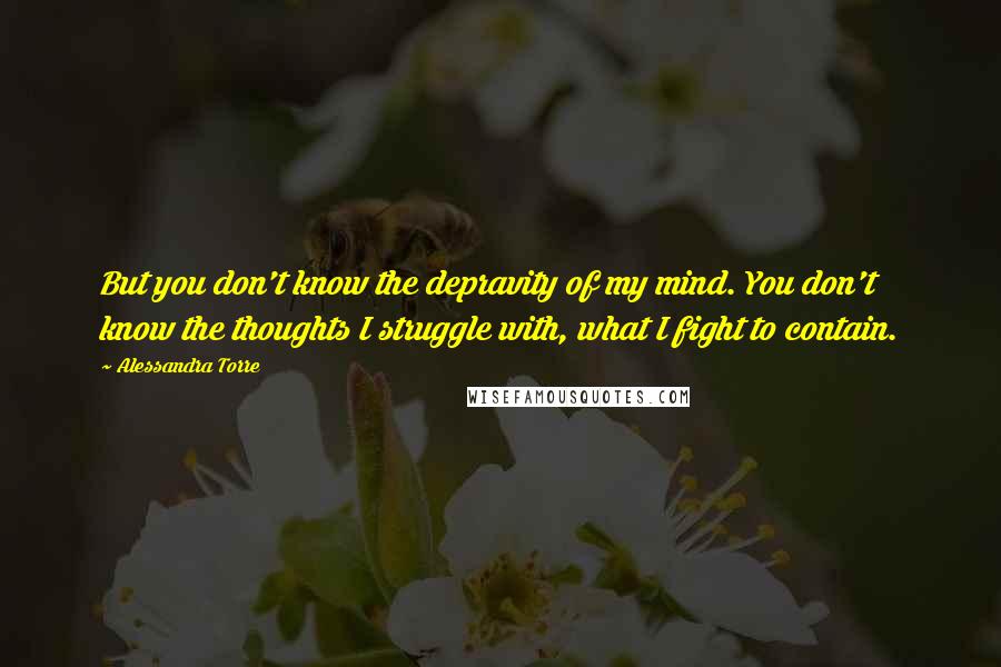 Alessandra Torre Quotes: But you don't know the depravity of my mind. You don't know the thoughts I struggle with, what I fight to contain.