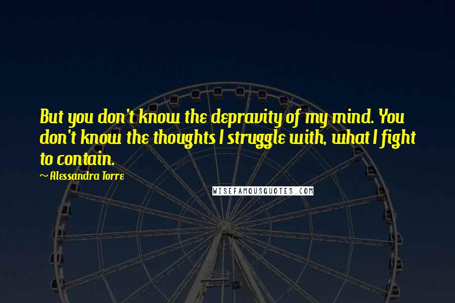 Alessandra Torre Quotes: But you don't know the depravity of my mind. You don't know the thoughts I struggle with, what I fight to contain.