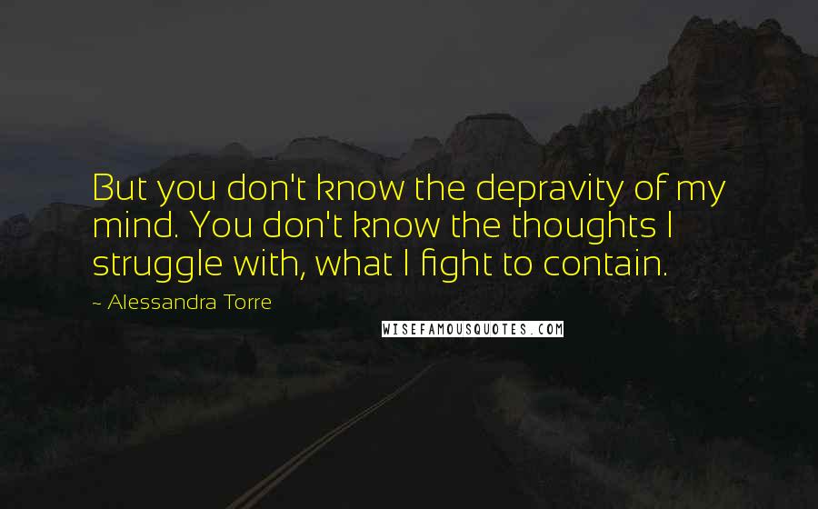 Alessandra Torre Quotes: But you don't know the depravity of my mind. You don't know the thoughts I struggle with, what I fight to contain.