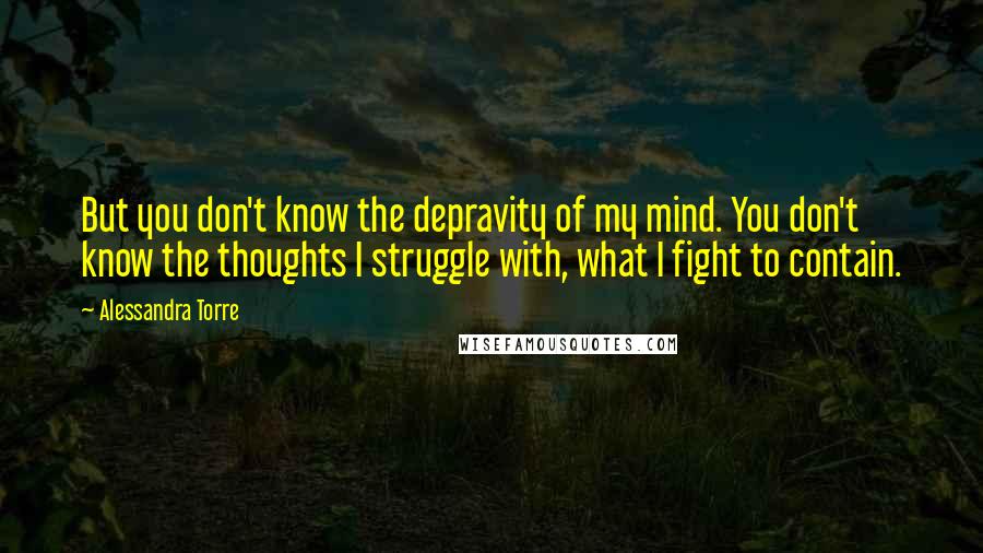 Alessandra Torre Quotes: But you don't know the depravity of my mind. You don't know the thoughts I struggle with, what I fight to contain.