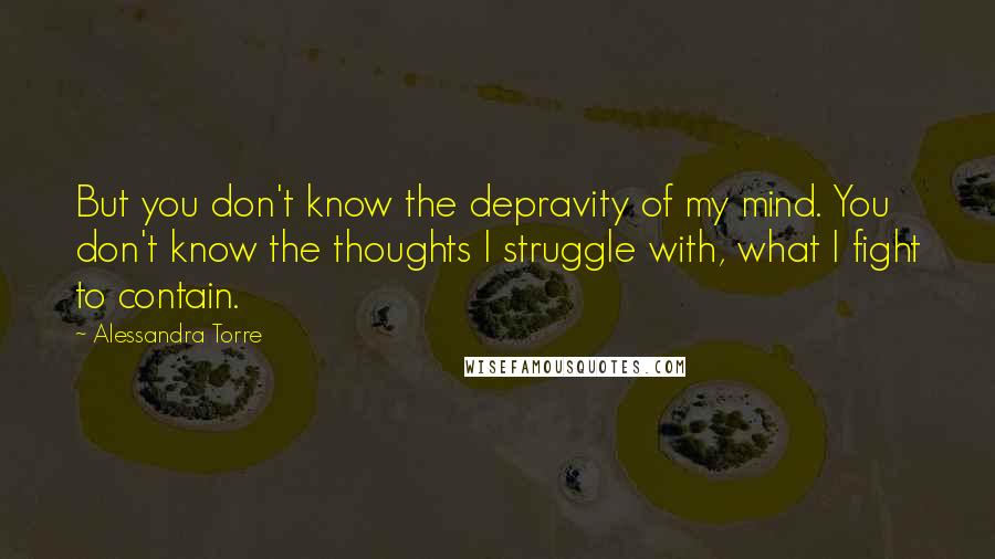 Alessandra Torre Quotes: But you don't know the depravity of my mind. You don't know the thoughts I struggle with, what I fight to contain.