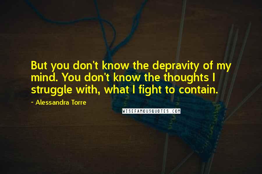 Alessandra Torre Quotes: But you don't know the depravity of my mind. You don't know the thoughts I struggle with, what I fight to contain.