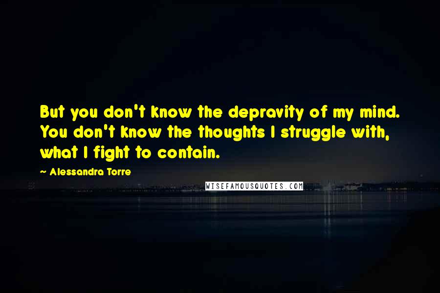 Alessandra Torre Quotes: But you don't know the depravity of my mind. You don't know the thoughts I struggle with, what I fight to contain.