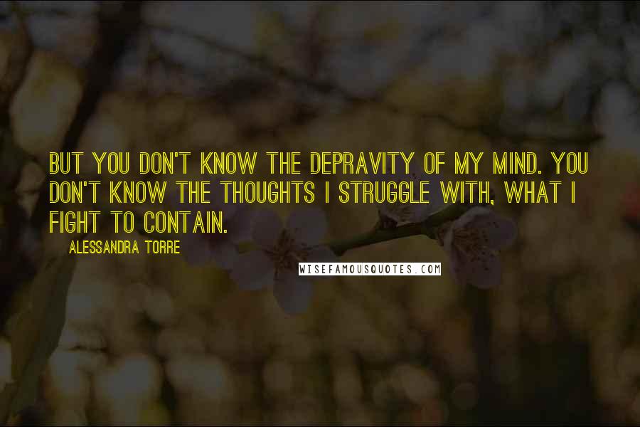 Alessandra Torre Quotes: But you don't know the depravity of my mind. You don't know the thoughts I struggle with, what I fight to contain.