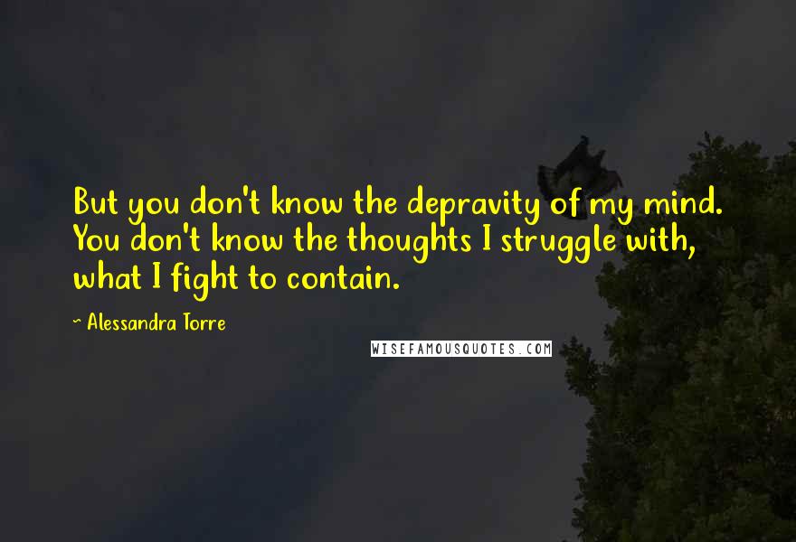 Alessandra Torre Quotes: But you don't know the depravity of my mind. You don't know the thoughts I struggle with, what I fight to contain.