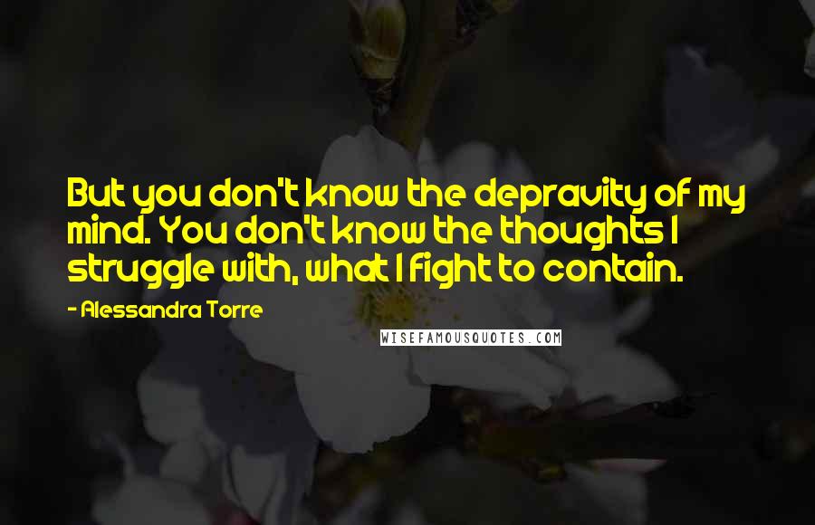 Alessandra Torre Quotes: But you don't know the depravity of my mind. You don't know the thoughts I struggle with, what I fight to contain.