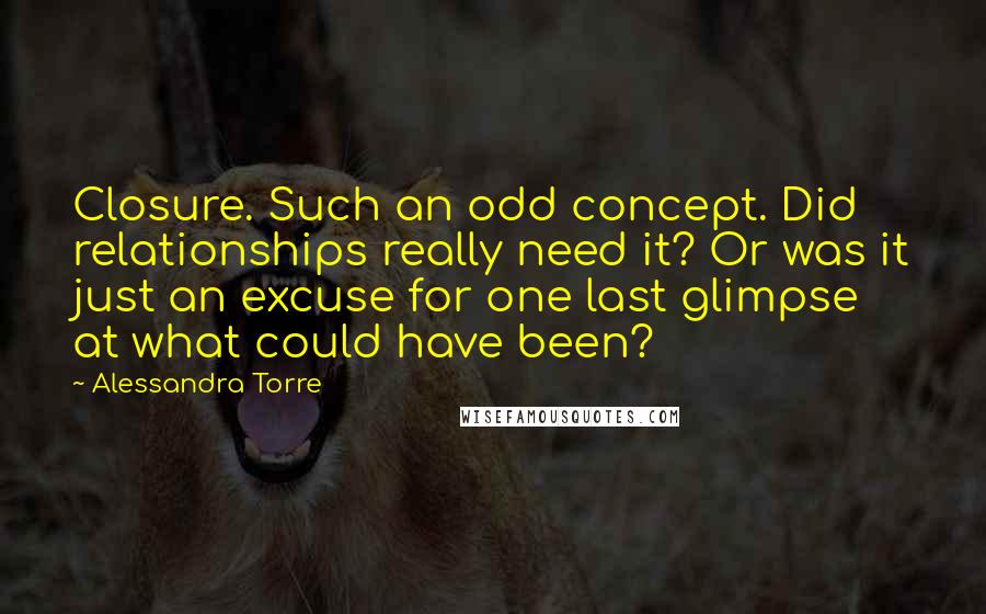 Alessandra Torre Quotes: Closure. Such an odd concept. Did relationships really need it? Or was it just an excuse for one last glimpse at what could have been?