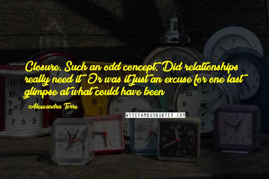 Alessandra Torre Quotes: Closure. Such an odd concept. Did relationships really need it? Or was it just an excuse for one last glimpse at what could have been?