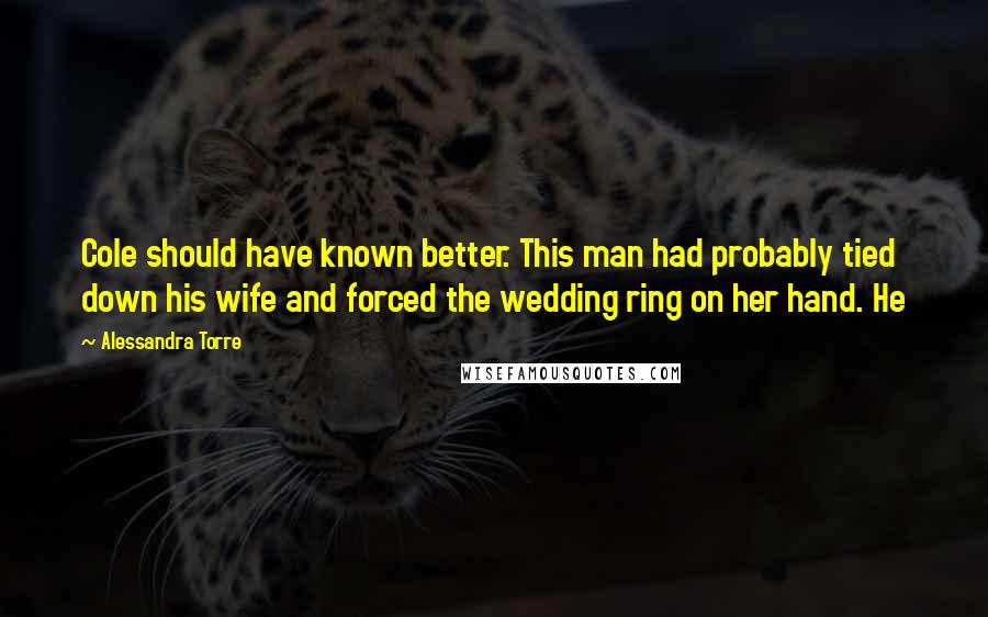 Alessandra Torre Quotes: Cole should have known better. This man had probably tied down his wife and forced the wedding ring on her hand. He