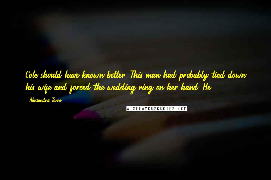 Alessandra Torre Quotes: Cole should have known better. This man had probably tied down his wife and forced the wedding ring on her hand. He