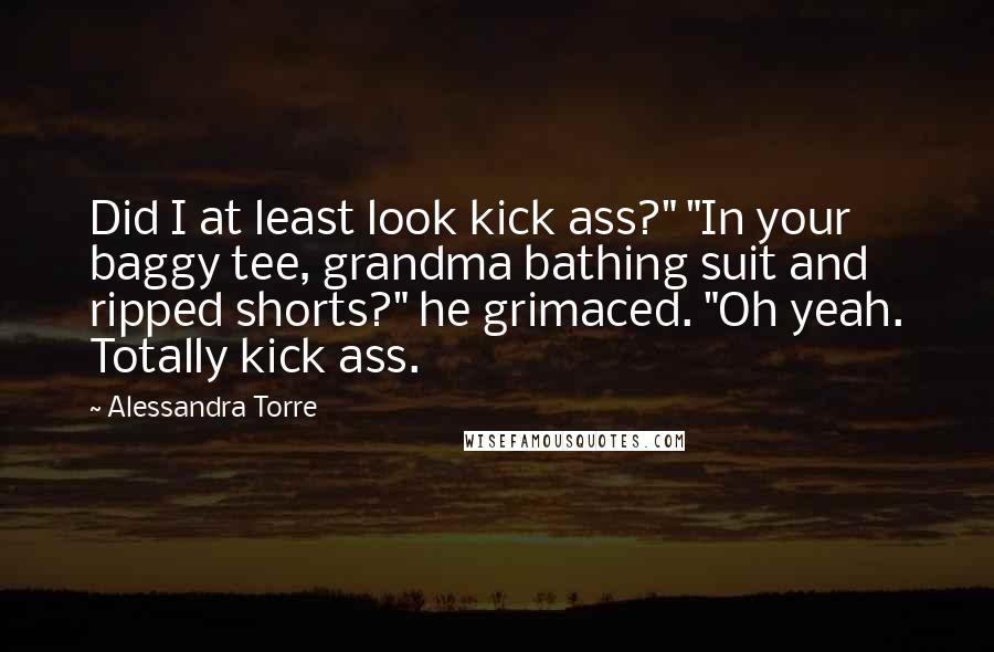 Alessandra Torre Quotes: Did I at least look kick ass?" "In your baggy tee, grandma bathing suit and ripped shorts?" he grimaced. "Oh yeah. Totally kick ass.
