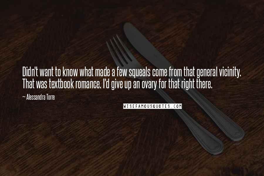 Alessandra Torre Quotes: Didn't want to know what made a few squeals come from that general vicinity. That was textbook romance. I'd give up an ovary for that right there.