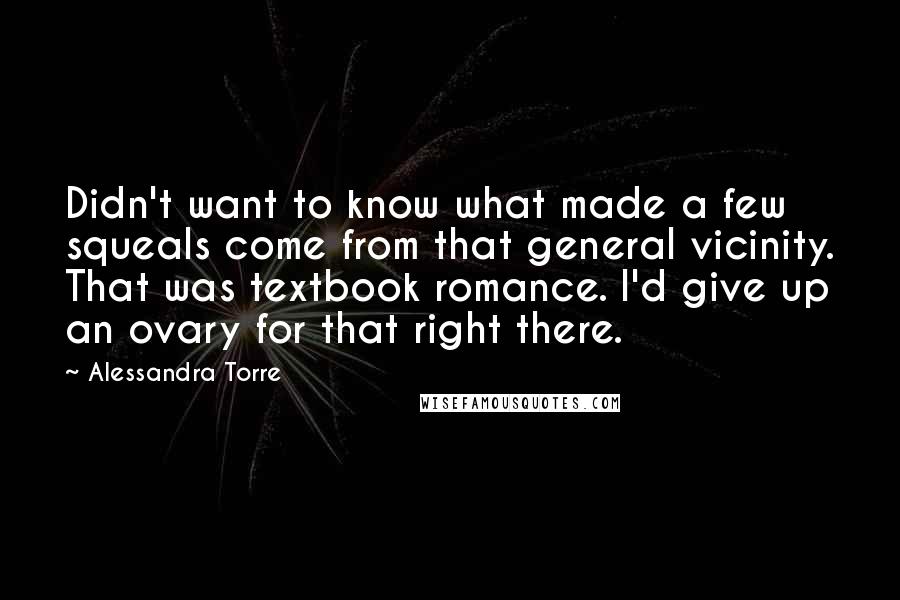 Alessandra Torre Quotes: Didn't want to know what made a few squeals come from that general vicinity. That was textbook romance. I'd give up an ovary for that right there.