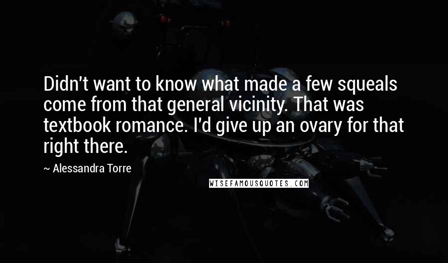 Alessandra Torre Quotes: Didn't want to know what made a few squeals come from that general vicinity. That was textbook romance. I'd give up an ovary for that right there.