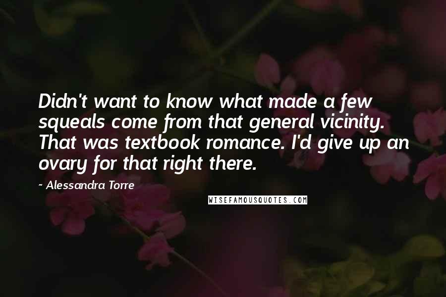 Alessandra Torre Quotes: Didn't want to know what made a few squeals come from that general vicinity. That was textbook romance. I'd give up an ovary for that right there.