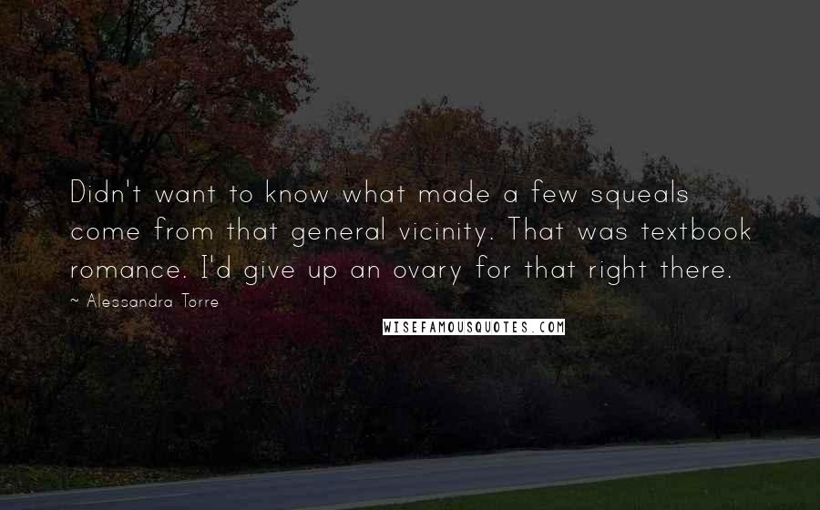 Alessandra Torre Quotes: Didn't want to know what made a few squeals come from that general vicinity. That was textbook romance. I'd give up an ovary for that right there.