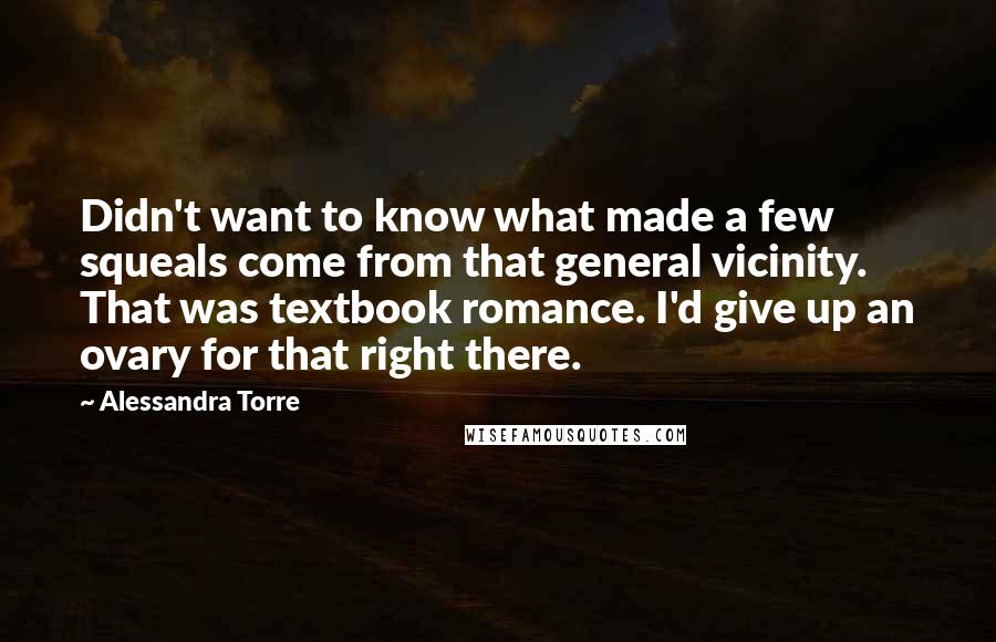 Alessandra Torre Quotes: Didn't want to know what made a few squeals come from that general vicinity. That was textbook romance. I'd give up an ovary for that right there.