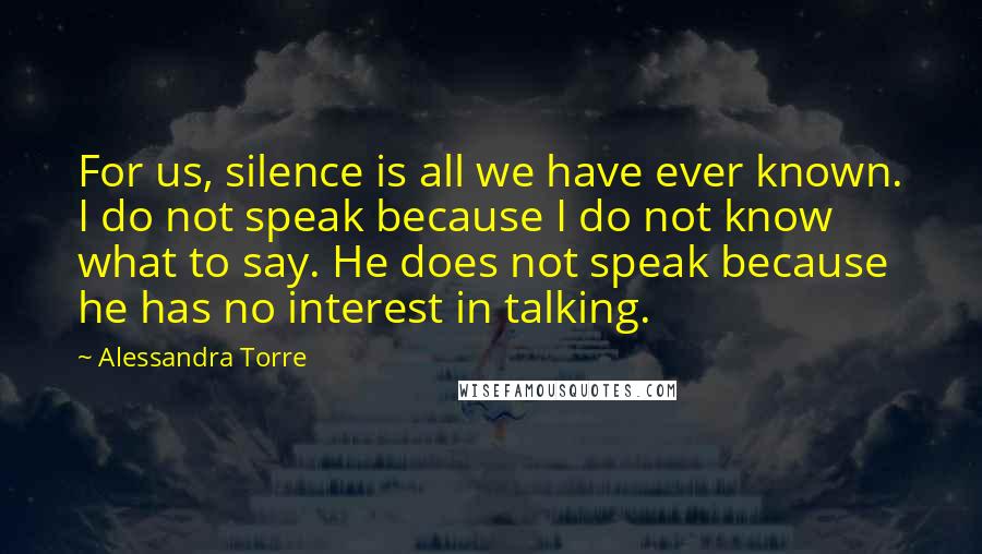 Alessandra Torre Quotes: For us, silence is all we have ever known. I do not speak because I do not know what to say. He does not speak because he has no interest in talking.