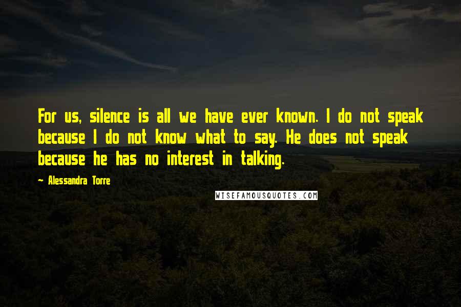 Alessandra Torre Quotes: For us, silence is all we have ever known. I do not speak because I do not know what to say. He does not speak because he has no interest in talking.