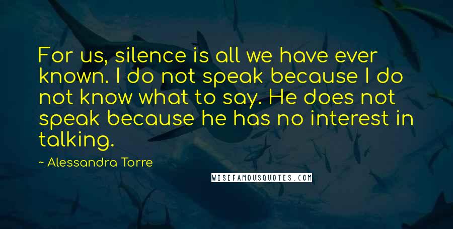 Alessandra Torre Quotes: For us, silence is all we have ever known. I do not speak because I do not know what to say. He does not speak because he has no interest in talking.