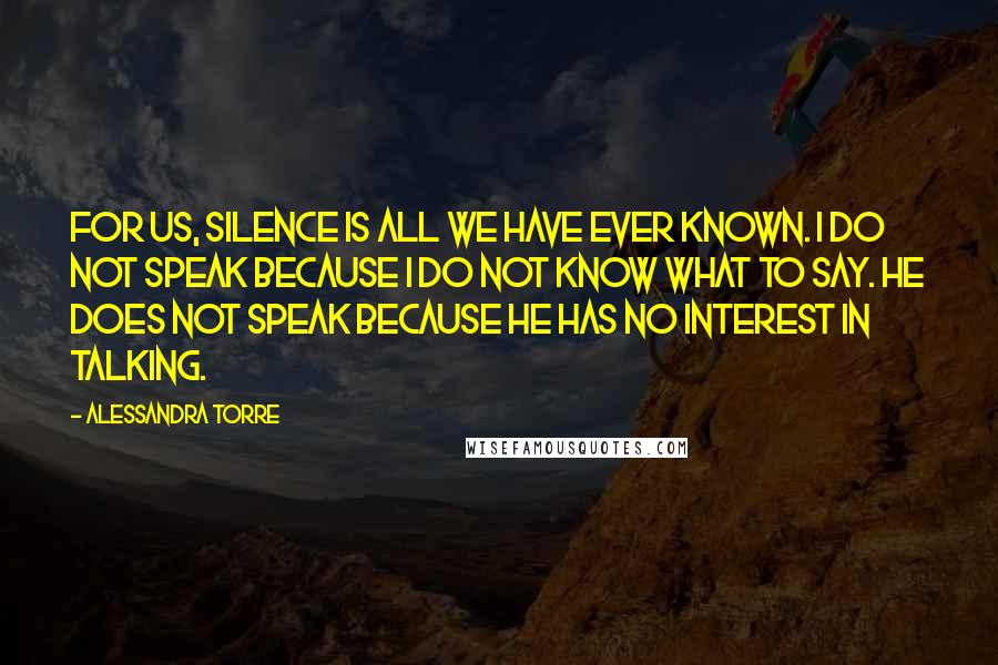 Alessandra Torre Quotes: For us, silence is all we have ever known. I do not speak because I do not know what to say. He does not speak because he has no interest in talking.