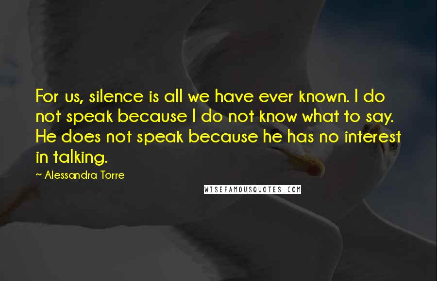 Alessandra Torre Quotes: For us, silence is all we have ever known. I do not speak because I do not know what to say. He does not speak because he has no interest in talking.