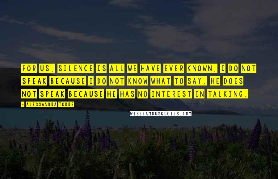 Alessandra Torre Quotes: For us, silence is all we have ever known. I do not speak because I do not know what to say. He does not speak because he has no interest in talking.