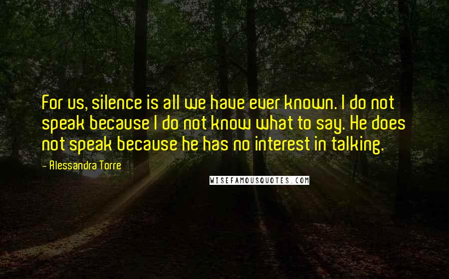 Alessandra Torre Quotes: For us, silence is all we have ever known. I do not speak because I do not know what to say. He does not speak because he has no interest in talking.