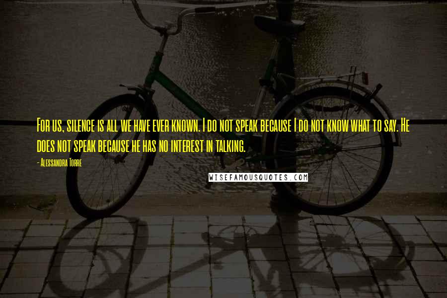 Alessandra Torre Quotes: For us, silence is all we have ever known. I do not speak because I do not know what to say. He does not speak because he has no interest in talking.