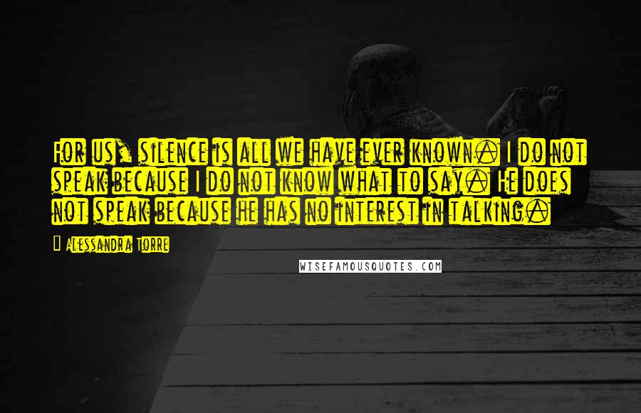 Alessandra Torre Quotes: For us, silence is all we have ever known. I do not speak because I do not know what to say. He does not speak because he has no interest in talking.