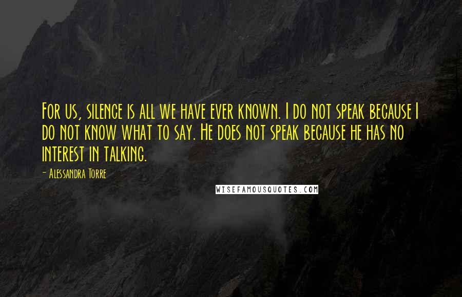 Alessandra Torre Quotes: For us, silence is all we have ever known. I do not speak because I do not know what to say. He does not speak because he has no interest in talking.