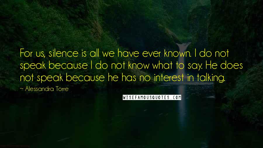 Alessandra Torre Quotes: For us, silence is all we have ever known. I do not speak because I do not know what to say. He does not speak because he has no interest in talking.