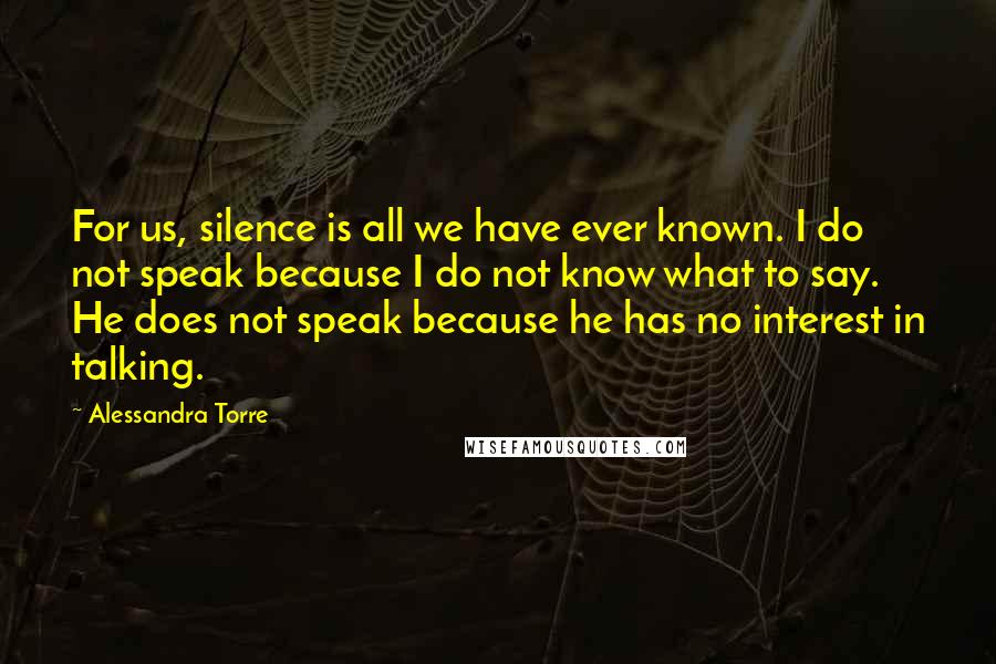 Alessandra Torre Quotes: For us, silence is all we have ever known. I do not speak because I do not know what to say. He does not speak because he has no interest in talking.