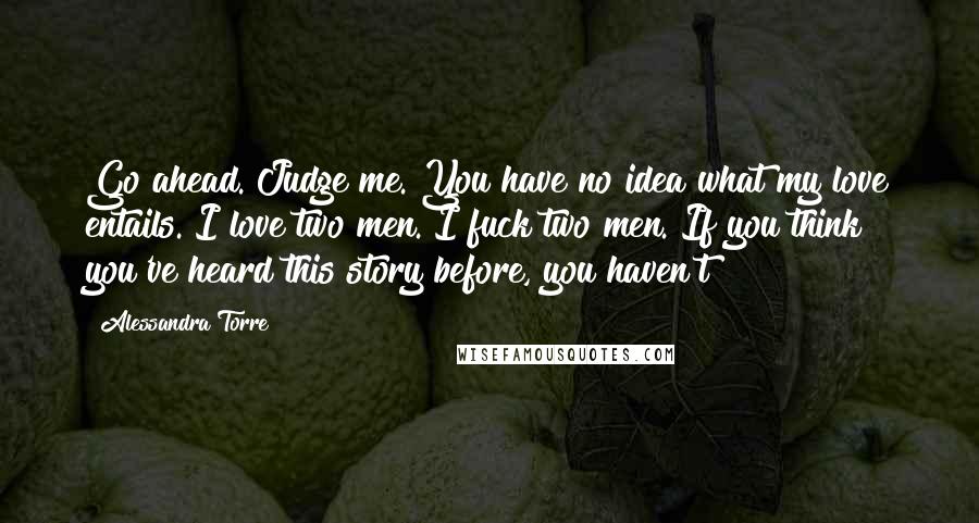 Alessandra Torre Quotes: Go ahead. Judge me. You have no idea what my love entails. I love two men. I fuck two men. If you think you've heard this story before, you haven't